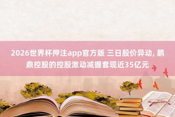 2026世界杯押注app官方版 三日股价异动, 鹏鼎控股的控股激动减握套现近35亿元