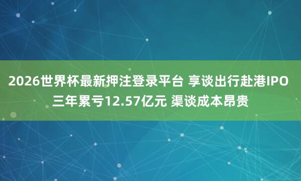 2026世界杯最新押注登录平台 享谈出行赴港IPO 三年累亏12.57亿元 渠谈成本昂贵