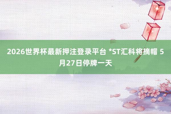 2026世界杯最新押注登录平台 *ST汇科将摘帽 5月27日停牌一天