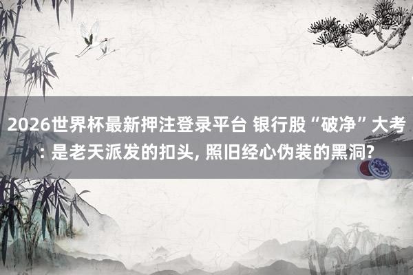 2026世界杯最新押注登录平台 银行股“破净”大考: 是老天派发的扣头, 照旧经心伪装的黑洞?