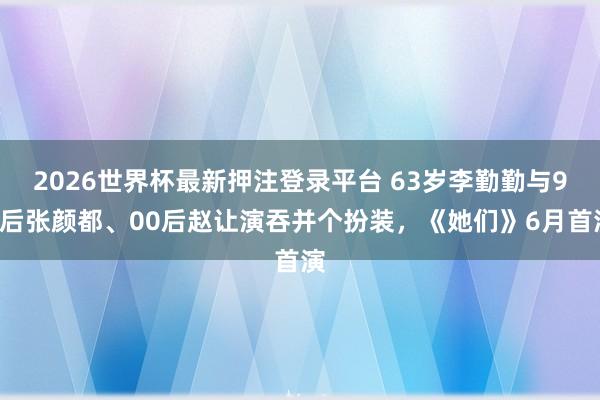 2026世界杯最新押注登录平台 63岁李勤勤与95后张颜都、00后赵让演吞并个扮装，《她们》6月首演