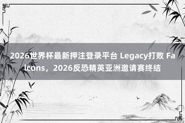 2026世界杯最新押注登录平台 Legacy打败 Falcons，2026反恐精英亚洲邀请赛终结
