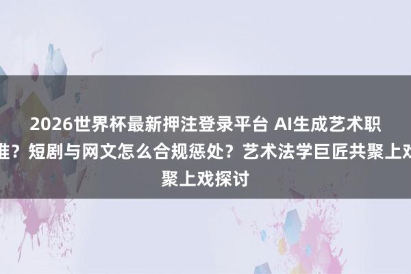 2026世界杯最新押注登录平台 AI生成艺术职权归谁？短剧与网文怎么合规惩处？艺术法学巨匠共聚上戏探讨