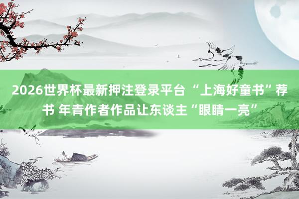 2026世界杯最新押注登录平台 “上海好童书”荐书 年青作者作品让东谈主“眼睛一亮”