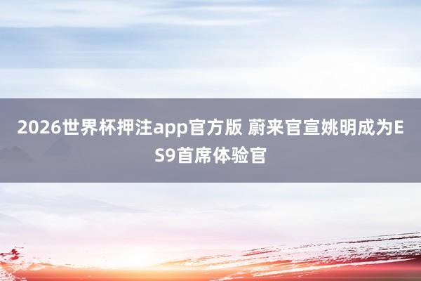 2026世界杯押注app官方版 蔚来官宣姚明成为ES9首席体验官