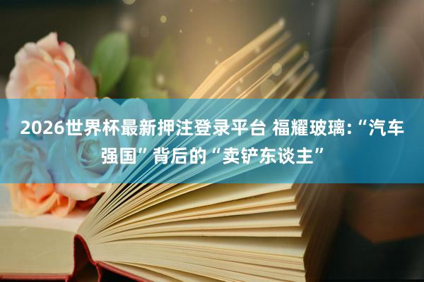 2026世界杯最新押注登录平台 福耀玻璃:“汽车强国”背后的“卖铲东谈主”