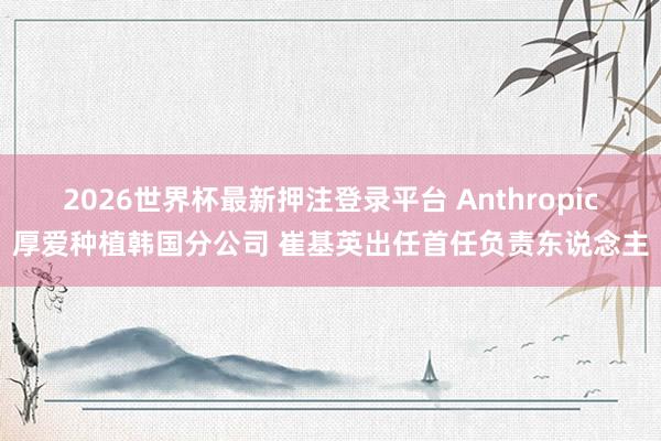 2026世界杯最新押注登录平台 Anthropic厚爱种植韩国分公司 崔基英出任首任负责东说念主
