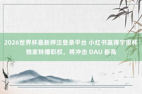 2026世界杯最新押注登录平台 小红书赢得宇宙杯独家转播职权，将冲击 DAU 新高