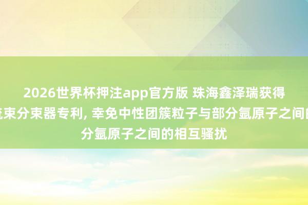 2026世界杯押注app官方版 珠海鑫泽瑞获得脉冲式气流束分束器专利, 幸免中性团簇粒子与部分氩原子之间的相互骚扰