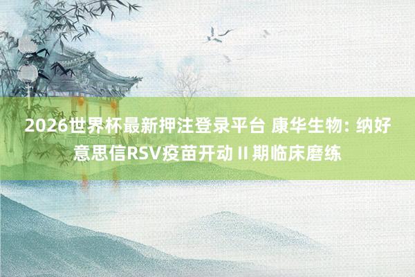 2026世界杯最新押注登录平台 康华生物: 纳好意思信RSV疫苗开动Ⅱ期临床磨练