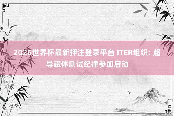 2026世界杯最新押注登录平台 ITER组织: 超导磁体测试纪律参加启动