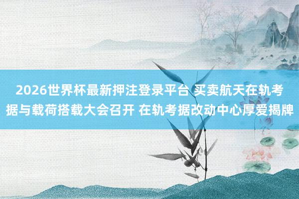 2026世界杯最新押注登录平台 买卖航天在轨考据与载荷搭载大会召开 在轨考据改动中心厚爱揭牌