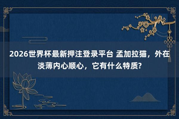 2026世界杯最新押注登录平台 孟加拉猫，外在淡薄内心顺心，它有什么特质?