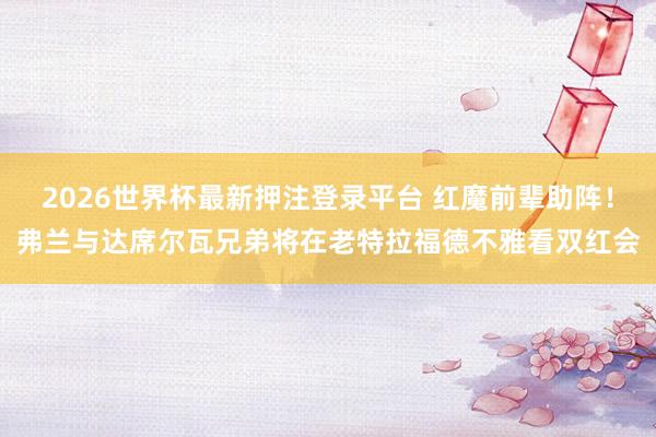 2026世界杯最新押注登录平台 红魔前辈助阵！弗兰与达席尔瓦兄弟将在老特拉福德不雅看双红会