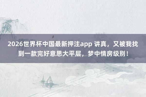 2026世界杯中国最新押注app 讲真，又被我找到一款完好意思大平层，梦中情房级别！