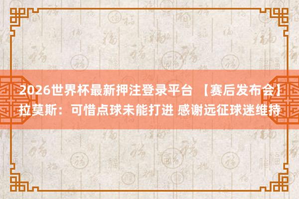 2026世界杯最新押注登录平台 【赛后发布会】拉莫斯：可惜点球未能打进 感谢远征球迷维持