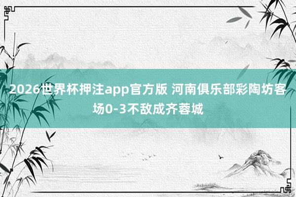2026世界杯押注app官方版 河南俱乐部彩陶坊客场0-3不敌成齐蓉城