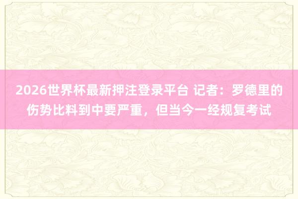 2026世界杯最新押注登录平台 记者：罗德里的伤势比料到中要严重，但当今一经规复考试