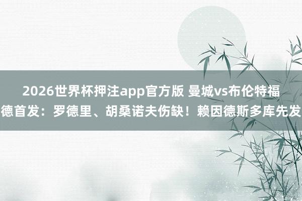 2026世界杯押注app官方版 曼城vs布伦特福德首发：罗德里、胡桑诺夫伤缺！赖因德斯多库先发