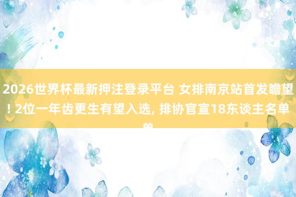 2026世界杯最新押注登录平台 女排南京站首发瞻望! 2位一年齿更生有望入选, 排协官宣18东谈主名单