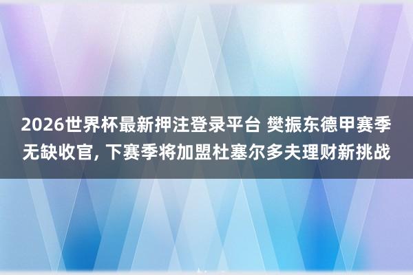 2026世界杯最新押注登录平台 樊振东德甲赛季无缺收官, 下赛季将加盟杜塞尔多夫理财新挑战
