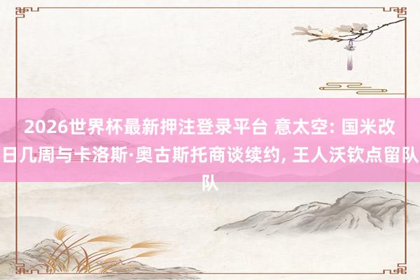 2026世界杯最新押注登录平台 意太空: 国米改日几周与卡洛斯·奥古斯托商谈续约, 王人沃钦点留队
