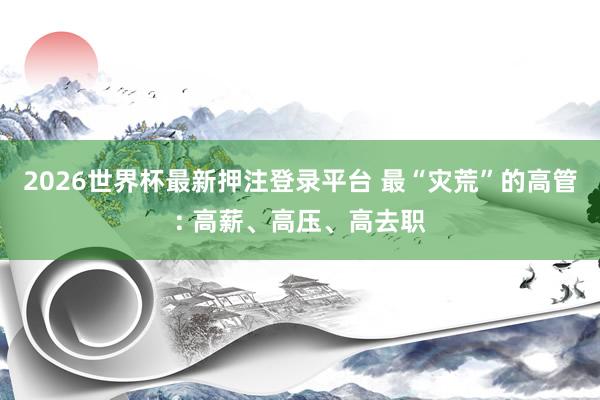 2026世界杯最新押注登录平台 最“灾荒”的高管: 高薪、高压、高去职