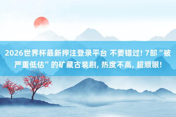 2026世界杯最新押注登录平台 不要错过! 7部“被严重低估”的矿藏古装剧， 热度不高， 超顺眼!