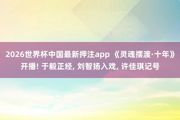 2026世界杯中国最新押注app 《灵魂摆渡·十年》开播! 于毅正经, 刘智扬入戏, 许佳琪记号