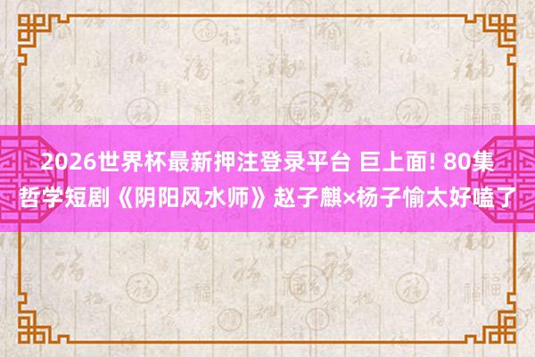 2026世界杯最新押注登录平台 巨上面! 80集哲学短剧《阴阳风水师》赵子麒×杨子愉太好嗑了