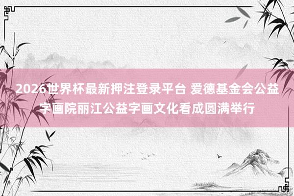 2026世界杯最新押注登录平台 爱德基金会公益字画院丽江公益字画文化看成圆满举行