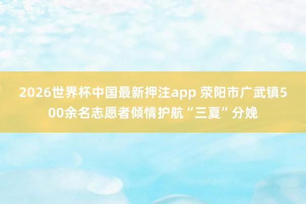 2026世界杯中国最新押注app 荥阳市广武镇500余名志愿者倾情护航“三夏”分娩