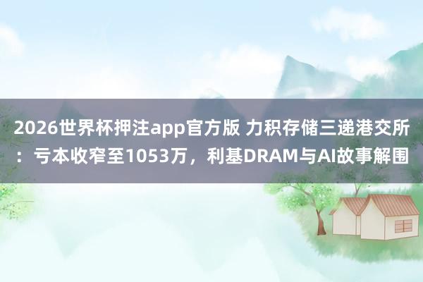2026世界杯押注app官方版 力积存储三递港交所：亏本收窄至1053万，利基DRAM与AI故事解围