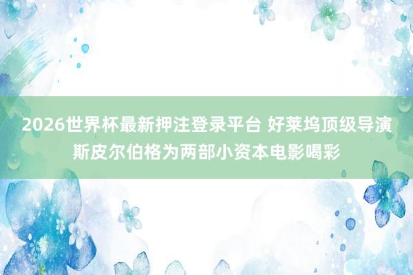 2026世界杯最新押注登录平台 好莱坞顶级导演斯皮尔伯格为两部小资本电影喝彩