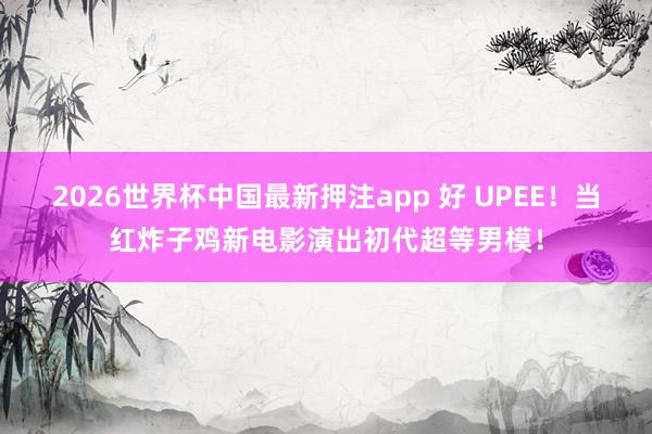 2026世界杯中国最新押注app 好 UPEE！当红炸子鸡新电影演出初代超等男模！
