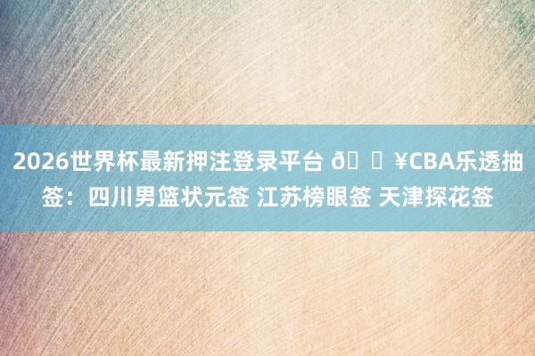 2026世界杯最新押注登录平台 💥CBA乐透抽签：四川男篮状元签 江苏榜眼签 天津探花签