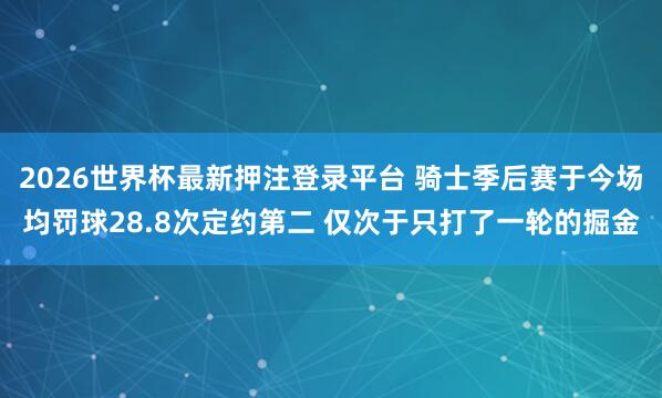 2026世界杯最新押注登录平台 骑士季后赛于今场均罚球28.8次定约第二 仅次于只打了一轮的掘金