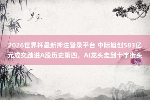 2026世界杯最新押注登录平台 中际旭创583亿元成交踏进A股历史第四，AI龙头走到十字街头
