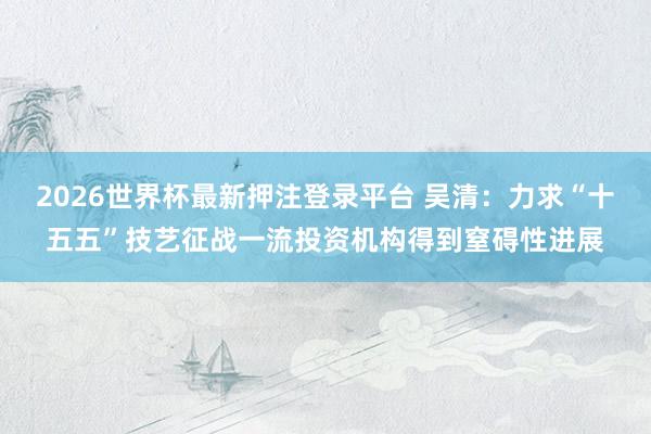 2026世界杯最新押注登录平台 吴清：力求“十五五”技艺征战一流投资机构得到窒碍性进展