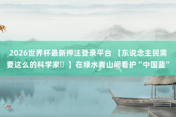2026世界杯最新押注登录平台 【东说念主民需要这么的科学家㊱】在绿水青山间看护“中国蓝”