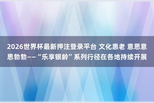 2026世界杯最新押注登录平台 文化惠老 意思意思勃勃——“乐享银龄”系列行径在各地持续开展
