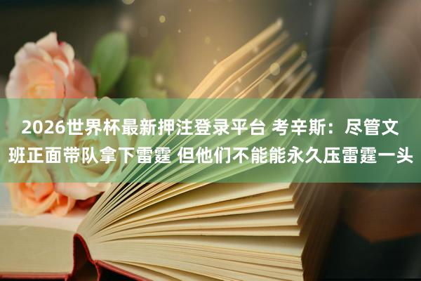 2026世界杯最新押注登录平台 考辛斯：尽管文班正面带队拿下雷霆 但他们不能能永久压雷霆一头