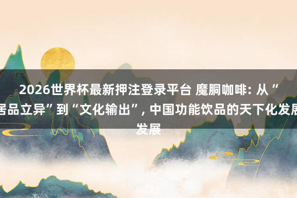 2026世界杯最新押注登录平台 魔胴咖啡: 从“居品立异”到“文化输出”, 中国功能饮品的天下化发展