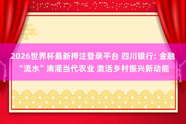 2026世界杯最新押注登录平台 四川银行: 金融“流水”滴灌当代农业 激活乡村振兴新动能