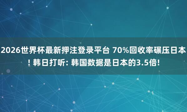 2026世界杯最新押注登录平台 70%回收率碾压日本! 韩日打听: 韩国数据是日本的3.5倍!