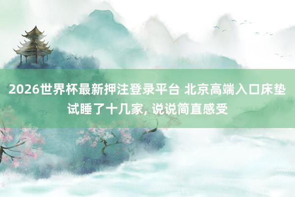2026世界杯最新押注登录平台 北京高端入口床垫试睡了十几家, 说说简直感受