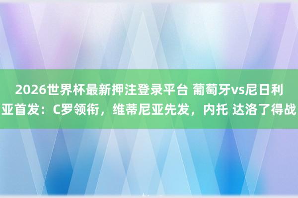 2026世界杯最新押注登录平台 葡萄牙vs尼日利亚首发：C罗领衔，维蒂尼亚先发，内托 达洛了得战