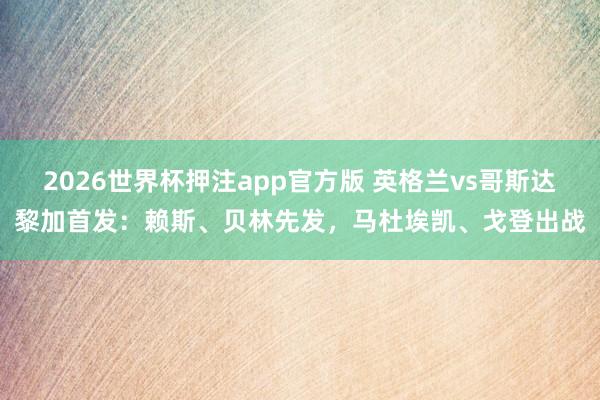 2026世界杯押注app官方版 英格兰vs哥斯达黎加首发：赖斯、贝林先发，马杜埃凯、戈登出战
