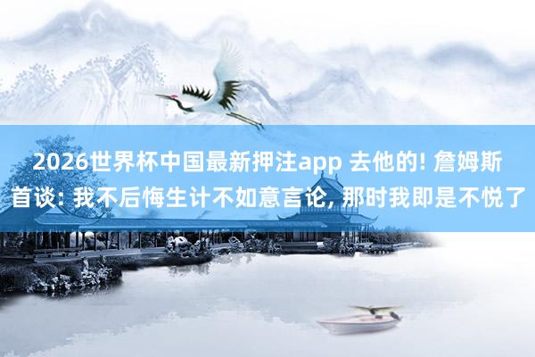 2026世界杯中国最新押注app 去他的! 詹姆斯首谈: 我不后悔生计不如意言论, 那时我即是不悦了