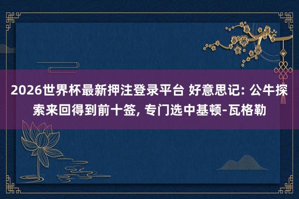 2026世界杯最新押注登录平台 好意思记: 公牛探索来回得到前十签, 专门选中基顿-瓦格勒